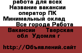 работа для всех › Название вакансии ­ оператор ПК › Минимальный оклад ­ 15 000 - Все города Работа » Вакансии   . Тверская обл.,Удомля г.